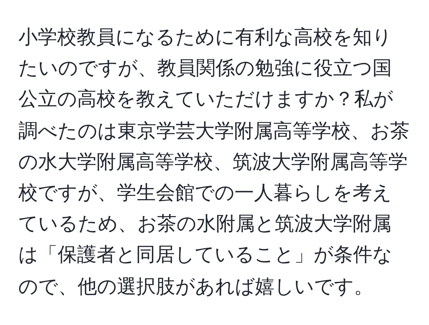 小学校教員になるために有利な高校を知りたいのですが、教員関係の勉強に役立つ国公立の高校を教えていただけますか？私が調べたのは東京学芸大学附属高等学校、お茶の水大学附属高等学校、筑波大学附属高等学校ですが、学生会館での一人暮らしを考えているため、お茶の水附属と筑波大学附属は「保護者と同居していること」が条件なので、他の選択肢があれば嬉しいです。