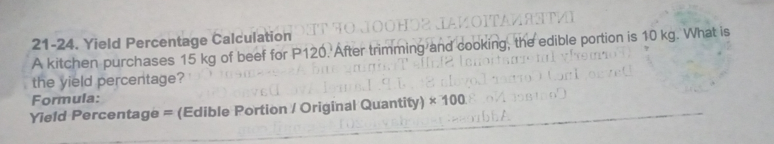 21-24. Yield Percentage Calculation 
A kitchen purchases 15 kg of beef for P120. After trimming and cooking, the edible portion is 10 kg. What is 
the yield percentage? 
Formula: 
Yield Percentage = (Edible Portion / Original Quantity) × 100