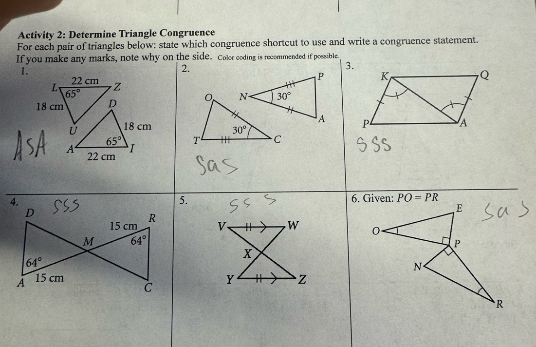 Activity 2: Determine Triangle Congruence
For each pair of triangles below: state which congruence shortcut to use and write a congruence statement.
If you make any marks, note why on the side. Color coding is recommended if possible.
1.
2.
3.
 
 
4.
5. PO=PR
V、
W
x
Y Z