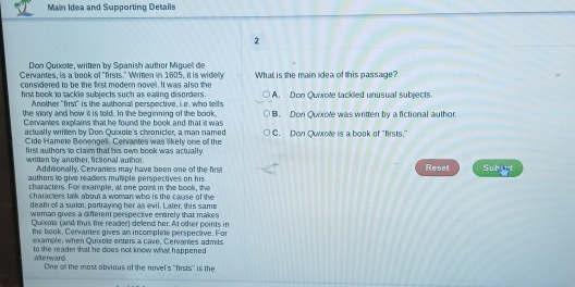 Main Idea and Supporting Details
2
Don Quixole, written by Spanish author Miguel de
Cervantes, is a book of "firsts." Writen in 1605, it is widely
considered to be the first modern novel. It was also the What is the main idea of this passage?
hrst book to tackle subjects such as eating disorders A. Don Quixote tackled unusual subjects.
Another "first" is the authonal perspective, ie. who tells
the story and how it is told. In the beginning of the book, B. Don Quixote was written by a fictional author.
Cervartes explains that he found the book and that it was C. Don Quxote is a book of "firsts.'
actually written by Don Quixote's chronicler, a man named
Cide Hamete Benengel. Cervantes was likely one of the
first authers to claim that his own book was actually 
writen by another, fictional author Addnionally, Cervames may have been one of the firs Reset Subjet
authors to give readers muhiple perspectives on his
characters. For example, at one point in the book, the
characters talk about a woman who is the cause of the
deam of a suitor, portraying her as evil. Later, this same
woman gives a different perspective entirely that makes
Quixme (and mus the reader) delend her. At other points in
the book, Cervames gives an incomplee perspective. For
example, when Quxoie enters a cave, Cervanes admits
to the reader that he does not know whi happened 
altenward One of the most obvious of the novel's ''frsts'' is the