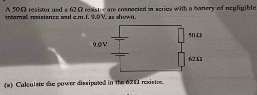 A 50Ω resistor and a 62Ω resistor are connected in series with a battery of negligible 
internal resistance and e. m.f. 9.0 V. as shown. 
(a) Calculate the power dissipated in the 62Ω resistor.