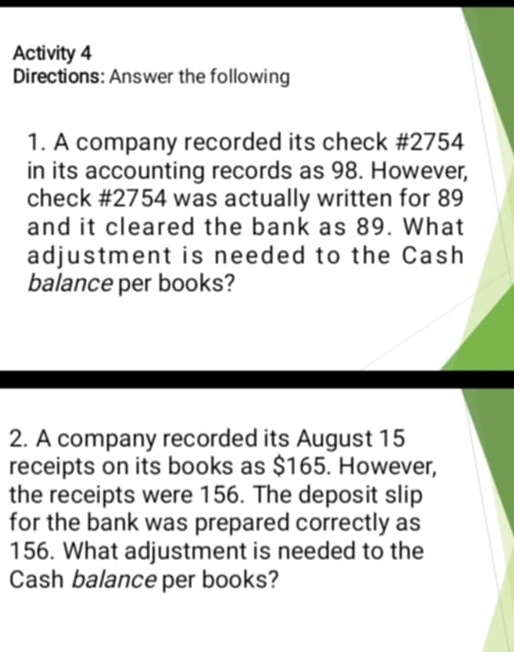 Activity 4 
Directions: Answer the following 
1. A company recorded its check # 2754
in its accounting records as 98. However, 
check # 2754 was actually written for 89
and it cleared the bank as 89. What 
adjustment is needed to the Cash 
balance per books? 
2. A company recorded its August 15
receipts on its books as $165. However, 
the receipts were 156. The deposit slip 
for the bank was prepared correctly as
156. What adjustment is needed to the 
Cash balance per books?