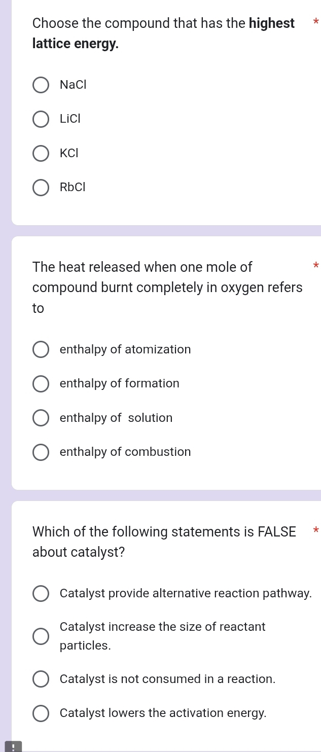 Choose the compound that has the highest *
lattice energy.
NaCl
LiCl
KCl
RbCl
The heat released when one mole of
*
compound burnt completely in oxygen refers
to
enthalpy of atomization
enthalpy of formation
enthalpy of solution
enthalpy of combustion
Which of the following statements is FALSE *
about catalyst?
Catalyst provide alternative reaction pathway.
Catalyst increase the size of reactant
particles.
Catalyst is not consumed in a reaction.
Catalyst lowers the activation energy.