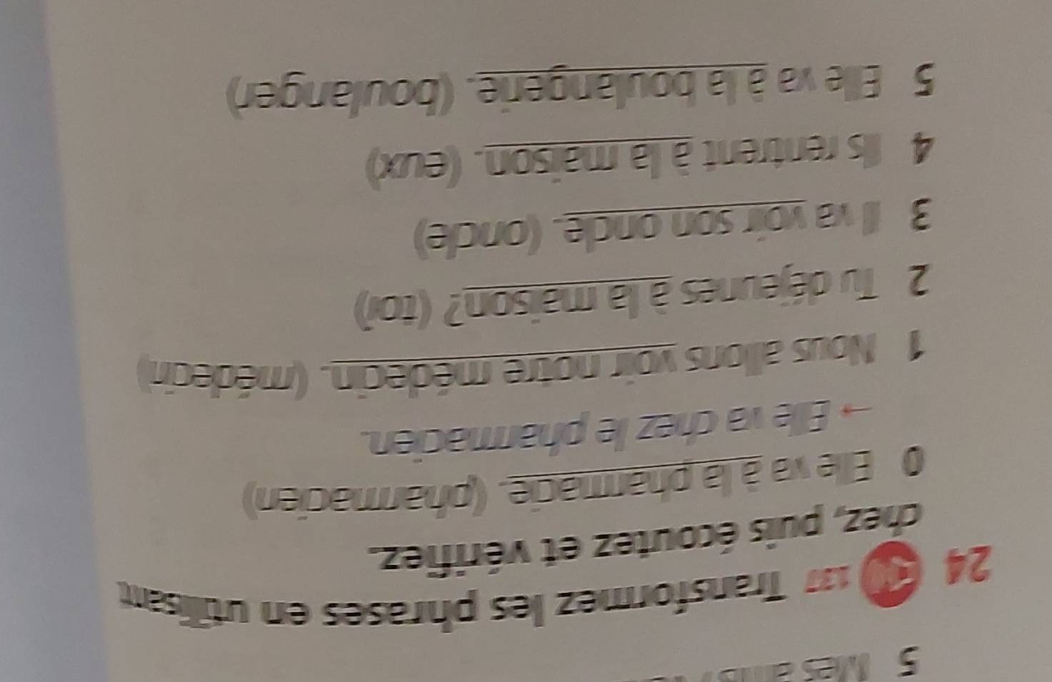 Mes a 
24 ( 137 Transformez les phrases en utillisant. 
chez, puis écoutez et vérifiez. 
0 Elle va à la pharmacie. (pharmacien) 
→Elle va chez le pharmacien. 
1 Nous allons voir notre médecin. (médecin) 
2 Tu déjeunes à la maison? (toi) 
3 Il va voir son oncle. (oncle) 
4 Ils rentrent à la maison. (eux) 
5 Elle va à la boulangerie. (boulanger)