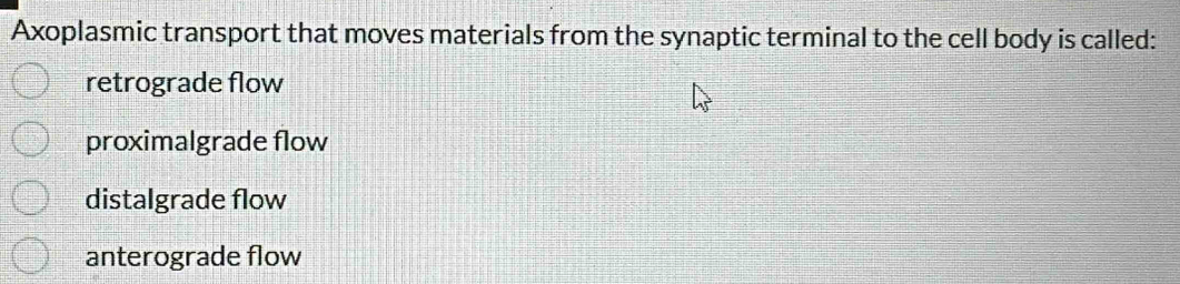 Axoplasmic transport that moves materials from the synaptic terminal to the cell body is called:
retrograde flow
proximalgrade flow
distalgrade flow
anterograde flow