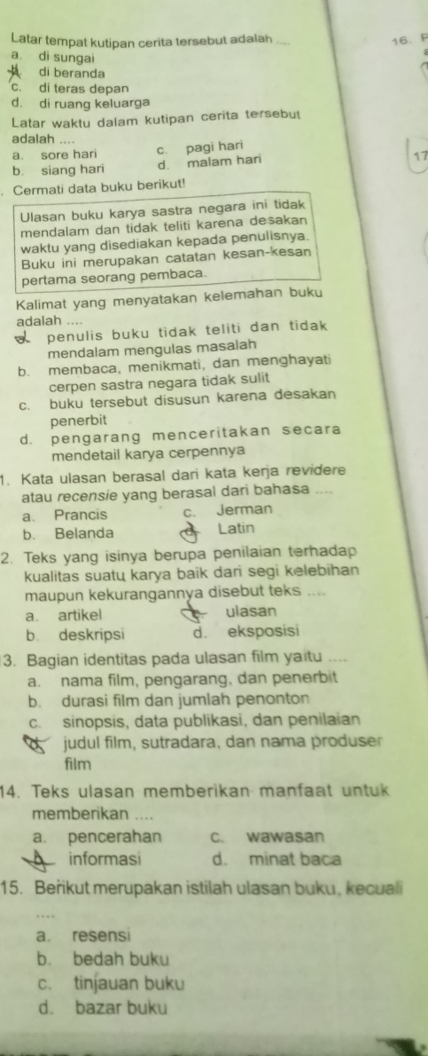 Latar tempat kutipan cerita tersebut adalah_
16. F
a. di sungai
di beranda
c. di teras depan
d. di ruang keluarga
Latar waktu dalam kutipan cerita tersebut
adalah ....
a. sore hari c. pagi hari
b. siang hari d. malam hari
17
. Cermati data buku berikut!
Ulasan buku karya sastra negara ini tidak
mendalam dan tidak teliti karena desakan
waktu yang disediakan kepada penulisnya.
Buku ini merupakan catatan kesan-kesan
pertama seorang pembaca.
Kalimat yang menyatakan kelemahan buku
adalah
penulis buku tidak teliti dan tidak
mendalam mengulas masalah
b. membaca, menikmati, dan menghayati
cerpen sastra negara tidak sulit
c. buku tersebut disusun karena desakan
penerbit
d. pengarang menceritakan secara
mendetail karya cerpennya
1. Kata ulasan berasal dari kata kerja revidere
atau recensie yang berasal dari bahasa ....
a. Prancis c. Jerman
b. Belanda Latin
2. Teks yang isinya berupa penilaian terhadap
kualitas suatų karya baik dari segi kelebīhan
maupun kekurangannya disebut teks ....
a. artikel ulasan
b. deskripsi d. eksposisi
3. Bagian identitas pada ulasan film yaitu ....
a. nama film, pengarang, dan penerbit
b. durasi film dan jumlah penonton
c. sinopsis, data publikasi, dan penilaian
a  judul film, sutradara, dan nama produser
film
14. Teks ulasan memberikan manfaat untuk
memberikan …
a. pencerahan c. wawasan
informasi d. minat baca
15. Beřikut merupakan istilah ulasan buku, kecuali
a resensi
b. bedah buku
c. tinjauan buku
d. bazar buku