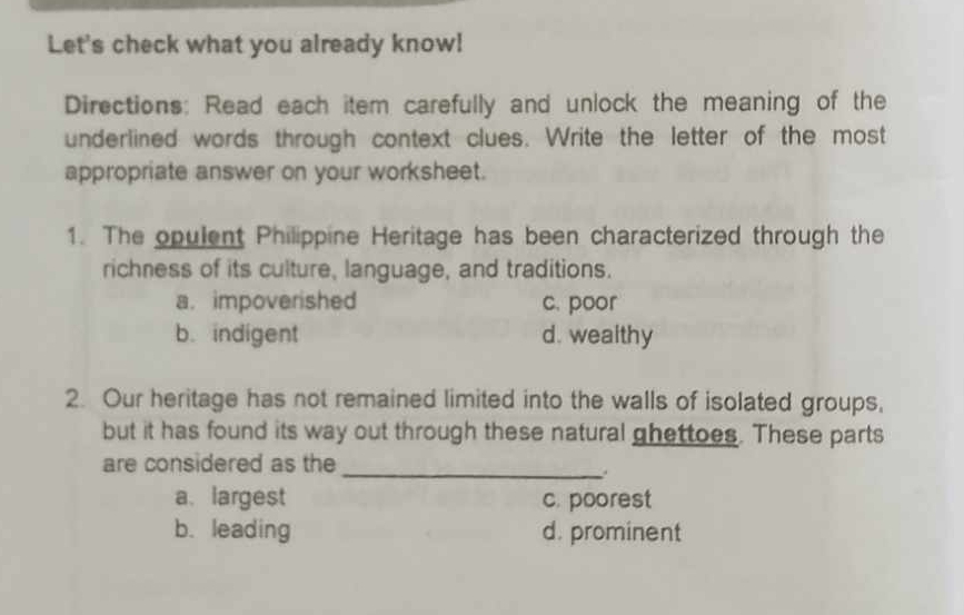 Let's check what you already know!
Directions: Read each item carefully and unlock the meaning of the
underlined words through context clues. Write the letter of the most
appropriate answer on your worksheet.
1. The opulent Philippine Heritage has been characterized through the
richness of its culture, language, and traditions.
a. impoverished c. poor
b. indigent d. wealthy
2. Our heritage has not remained limited into the walls of isolated groups,
but it has found its way out through these natural ghettoes. These parts
are considered as the_
a. largest c. poorest
b. leading d. prominent