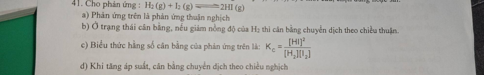 Cho phản ứng : H_2(g)+I_2(g)leftharpoons 2HI(g)
a) Phản ứng trên là phản ứng thuận nghịch
b) Ở trạng thái cân bằng, nếu giảm nồng độ của H₂ thì cân bằng chuyển dịch theo chiều thuận.
c) Biểu thức hằng số cân bằng của phản ứng trên là: K_c=frac [HI]^2[H_2][I_2]
d) Khi tăng áp suất, cân bằng chuyển dịch theo chiều nghịch