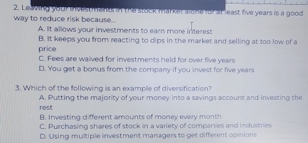 Leaving your investments in the stock market alone for at least five years is a good
way to reduce risk because...
A. It allows your investments to earn more interest
B. It keeps you from reacting to dips in the market and selling at too low of a
price
C. Fees are waived for investments held for over five years
D. You get a bonus from the company if you invest for five years
3. Which of the following is an example of diversification?
A. Putting the majority of your money into a savings account and investing the
rest
B. Investing different amounts of money every month
C. Purchasing shares of stock in a variety of companies and industries
D. Using multiple investment managers to get different opinions