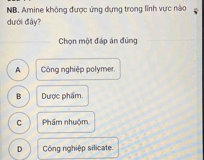 NB. Amine không được ứng dựng trong lĩnh vực nào
dưới đây?
Chọn một đáp án đúng
A Công nghiệp polymer.
B Dược phẩm.
C Phẩm nhuộm.
D Công nghiệp silicate.