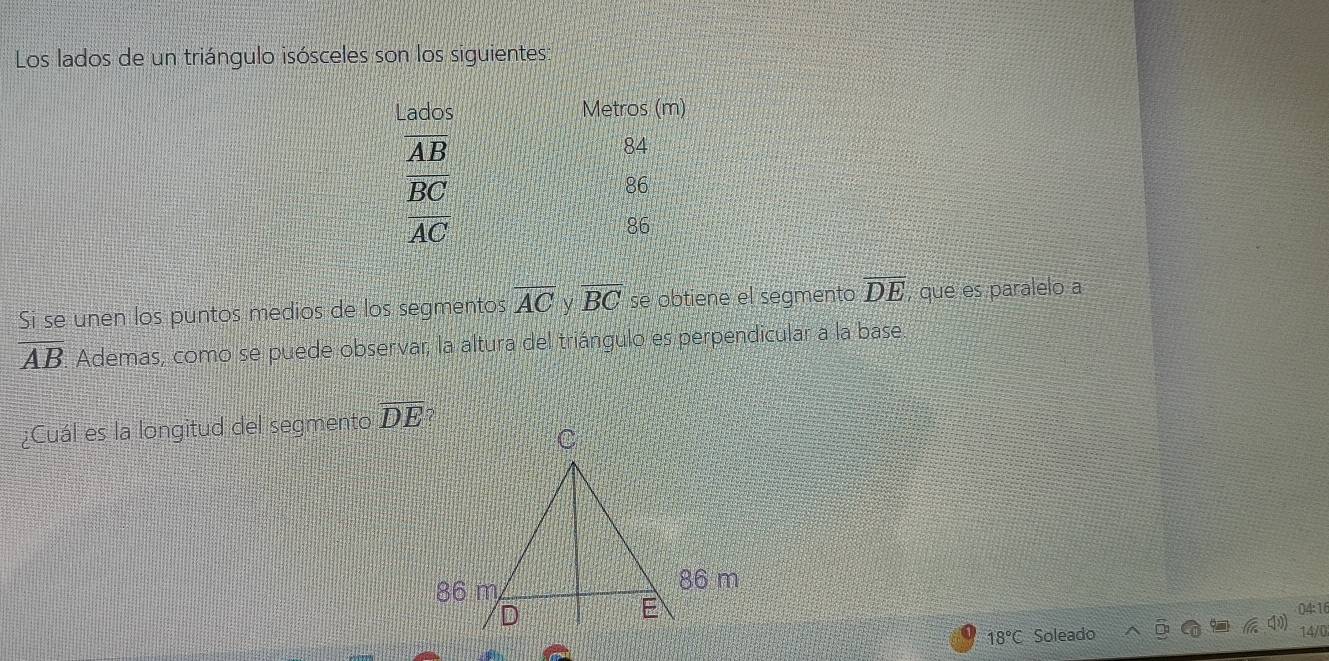 Los lados de un triángulo isósceles son los siguientes:
Lados Metros (m)
overline AB
84
frac overline BCAC
86
86
Si se unen los puntos medios de los segmentos overline AC y overline BC se obtiene el segmento overline DE , que es paralelo a
overline AB Ademas, como se puede observar, la altura del triángulo es perpendicular a la base
¿Cuál es la longitud del segmento overline DE
04:16
18°C Soleado 14/0