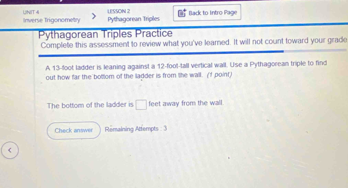 LESSON 2 Back to Intro Page 
Inverse Trigonometry Pythagorean Triples 
Pythagorean Triples Practice 
Complete this assessment to review what you've learned. It will not count toward your grade 
A 13-foot ladder is leaning against a 12-foot -tall vertical wall. Use a Pythagorean triple to find 
out how far the bottom of the ladder is from the wall. (1 point) 
The bottom of the ladder is □ feet away from the wall. 
Check answer Remaining Attempts : 3 
<