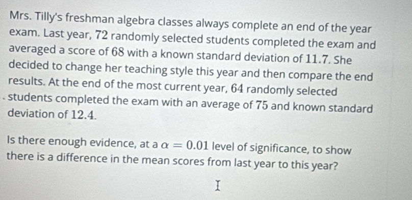 Mrs. Tilly's freshman algebra classes always complete an end of the year
exam. Last year, 72 randomly selected students completed the exam and 
averaged a score of 68 with a known standard deviation of 11.7. She 
decided to change her teaching style this year and then compare the end 
results. At the end of the most current year, 64 randomly selected 
. students completed the exam with an average of 75 and known standard 
deviation of 12.4. 
Is there enough evidence, at a alpha =0.01 level of significance, to show 
there is a difference in the mean scores from last year to this year?