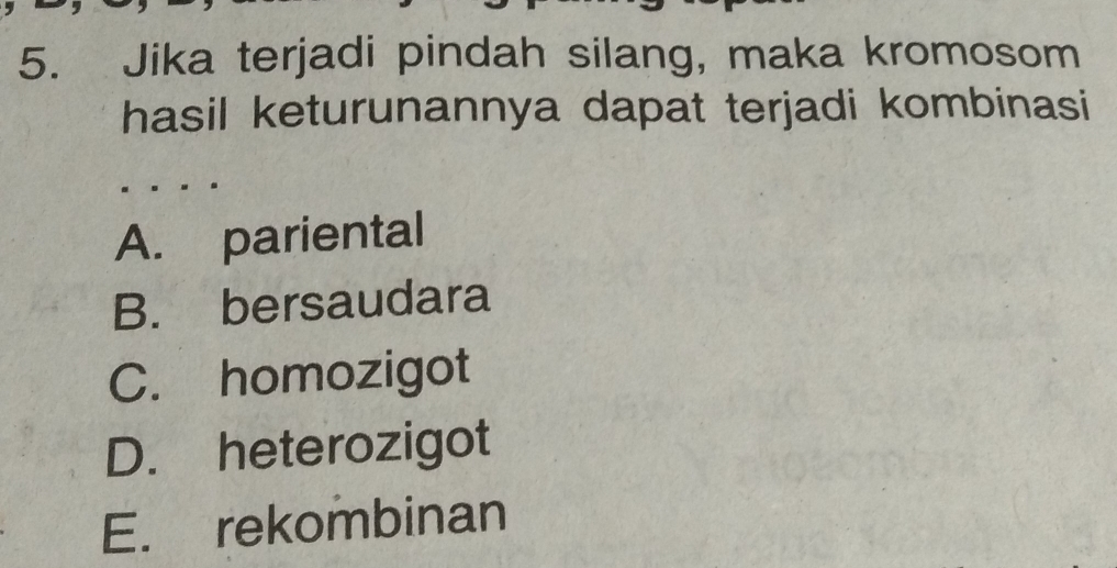 Jika terjadi pindah silang, maka kromosom
hasil keturunannya dapat terjadi kombinasi
A. pariental
B. bersaudara
C. homozigot
D. heterozigot
E. rekombinan