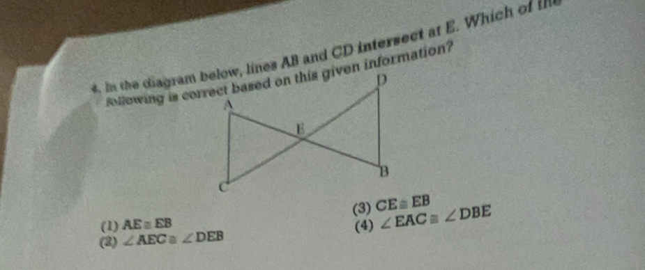 In the diagram below, lines AB and CD intersect at E. Which of tm
(1) AE≌ EB (3) CE≌ EB
(2) ∠ AEC≌ ∠ DEB (4) ∠ EAC≌ ∠ DBE