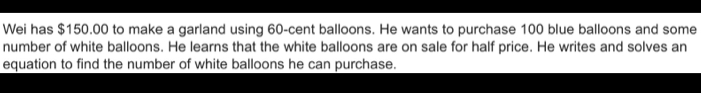 Wei has $150.00 to make a garland using 60-cent balloons. He wants to purchase 100 blue balloons and some 
number of white balloons. He learns that the white balloons are on sale for half price. He writes and solves an 
equation to find the number of white balloons he can purchase.