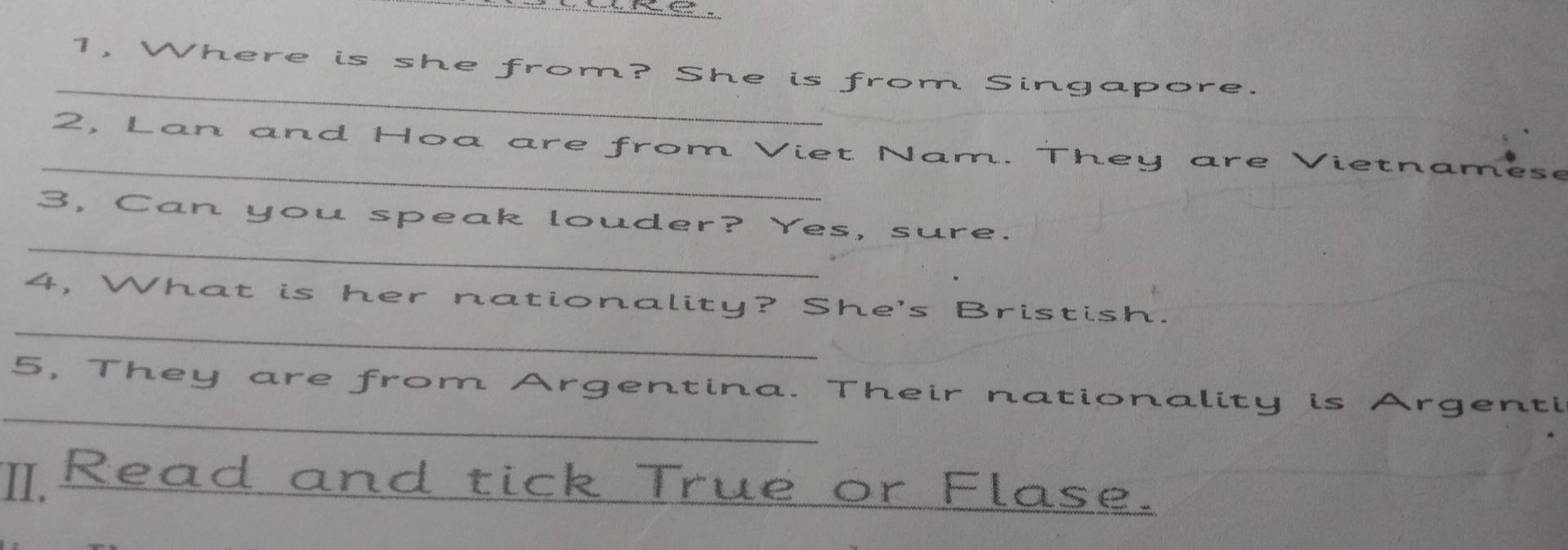 1, Where is she from? She is from Singapore 
_ 
2, Lan and Hoa are from Viet Nam. They are Vietname 
_ 
3, Can you speak louder? Yes, sure. 
_ 
4, What is her nationality? She's Bristish. 
_ 
5, They are from Argentina. Their nationality is Argenti 
Read and tick True or Flase.