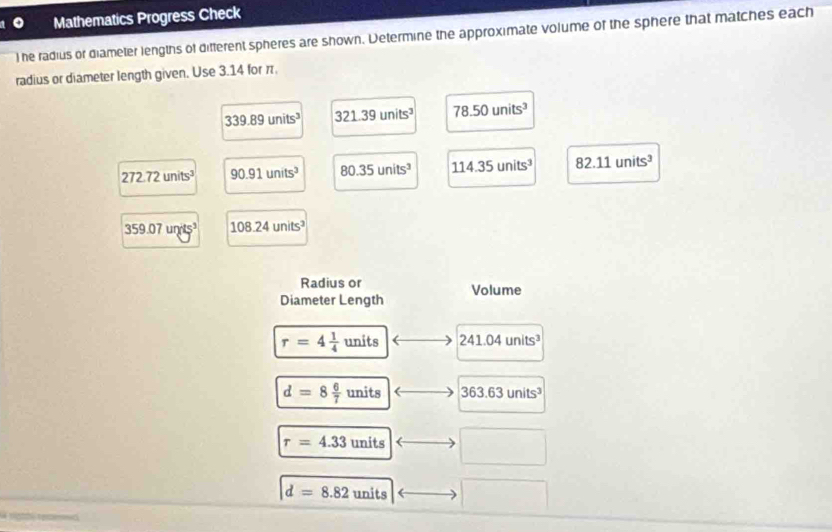 Mathematics Progress Check
l he radius or diameter lengths of different spheres are shown. Determine the approximate volume of the sphere that matches each
radius or diameter length given. Use 3.14 for r
339.89units^3 321.39units^3 78.50units^3
272.72units^3 90.91units^3 80.35units^3 114.35units^3 82.11units^3
359.07units^3 108.24units^3
Radius or
Diameter Length Volume
r=4 1/4 units 241.04units^3
d=8 6/7 units 363.63units^3
r=4.33units
□ 
d=8.82units