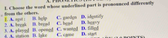 Choose the word whose underlined part is pronounced differently
from the others.
1. A. rgst I B. hglp C. gardgn D. identify
2. A. break B. bread C. head D. heavy
3. A. played B. opened C. wanted D. filled
4. A. station B. lake C. came D. start