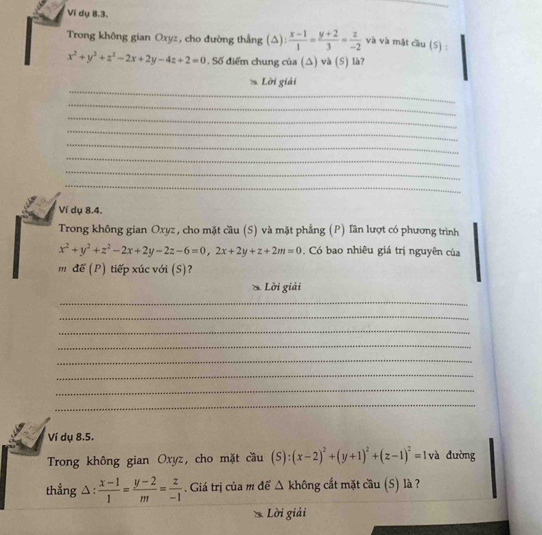 Ví dụ 8.3. 
Trong không gian Oxyz, cho đường thẳng (△):  (x-1)/1 = (y+2)/3 = z/-2  và và mặt cầu (S) :
x^2+y^2+z^2-2x+2y-4z+2=0. Số điểm chung của (△) và (S) là? 
_ 
Lời giải 
_ 
_ 
_ 
_ 
_ 
_ 
_ 
Ví dụ 8.4. 
Trong không gian Oxyz , cho mặt cầu (S) và mặt phẳng (P) Tần lượt có phương trình
x^2+y^2+z^2-2x+2y-2z-6=0, 2x+2y+z+2m=0. Có bao nhiêu giá trị nguyên của 
m để (P) tiếp xúc với (S)? 
Lời giải 
_ 
_ 
_ 
_ 
_ 
_ 
_ 
_ 
Ví dụ 8.5. 
Trong không gian Oxyz, cho mặt cầu (S):(x-2)^2+(y+1)^2+(z-1)^2=1 và đường 
thẳng △ :  (x-1)/1 = (y-2)/m = z/-1 . Giá trị của m để Δ không cắt mặt cầu (S) là ? 

Lời giải