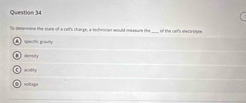 To determine the state of a cell's charge, a technician would measure the_ of the cell's electrolyte.
A specific gravity
B density
Cacidity
Dvoltage