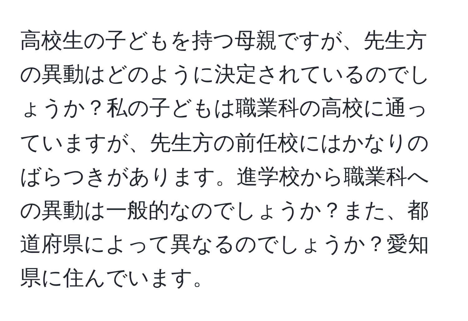 高校生の子どもを持つ母親ですが、先生方の異動はどのように決定されているのでしょうか？私の子どもは職業科の高校に通っていますが、先生方の前任校にはかなりのばらつきがあります。進学校から職業科への異動は一般的なのでしょうか？また、都道府県によって異なるのでしょうか？愛知県に住んでいます。