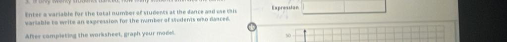 Enter a variable for the total number of students at the dance and use this Expression 
variable to write an expression for the number of students who danced. 
After completing the worksheet, graph your model
50