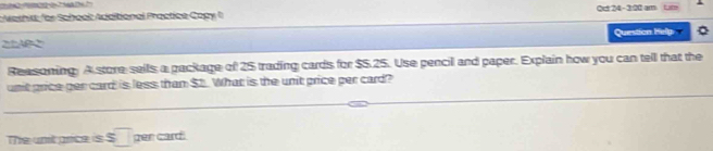 Meshis for School Additional Practice Copy Oct 24 -3:20 am Lum 
2AB2 Question Help 
Reasoning. A store sells a package of 25 trading cards for $5.25. Use pencil and paper. Explain how you can tell that the 
unit price per card is less than $t. What is the unit price per card? 
The unit price is s□ per card!