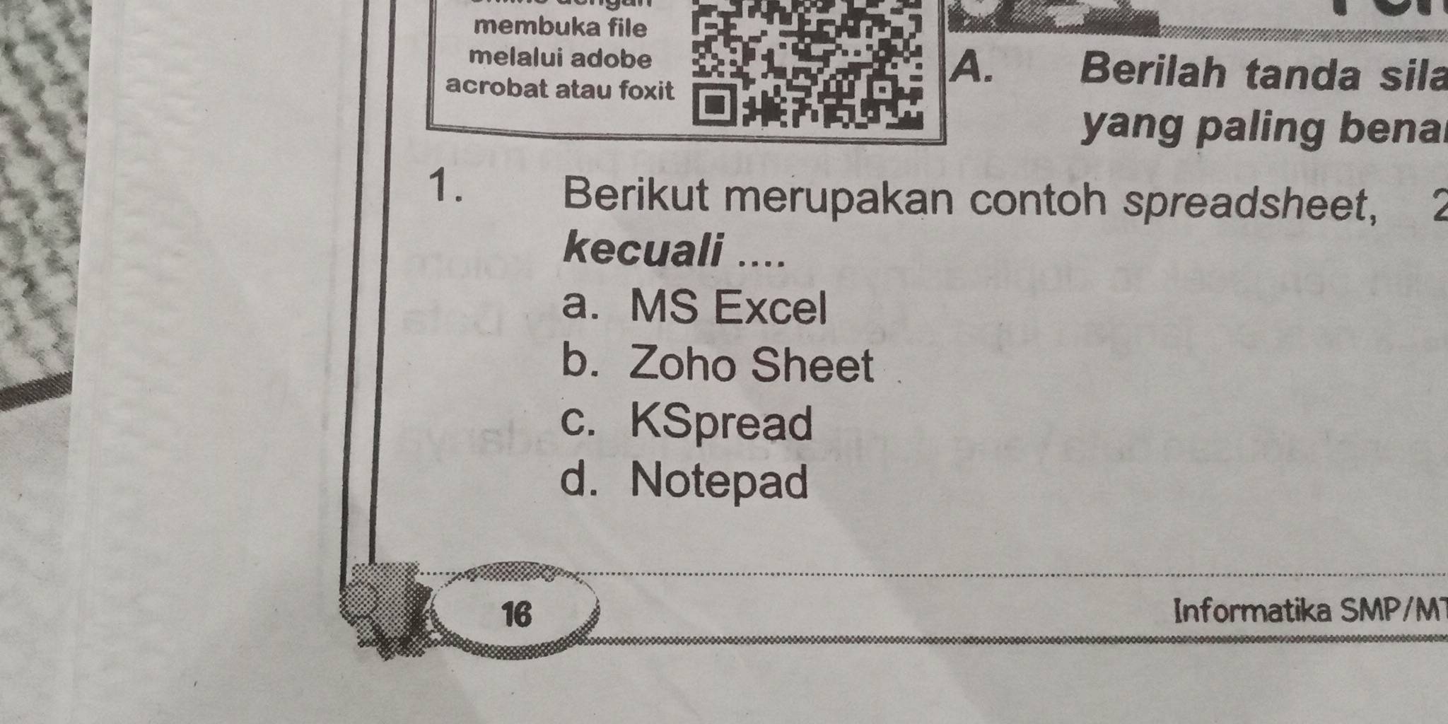 membuka file
melalui adobe Berilah tanda sila
acrobat atau foxit
A.
yang paling benal
1. Berikut merupakan contoh spreadsheet, 2
kecuali ....
a. MS Excel
b. Zoho Sheet
c. KSpread
d. Notepad
16 Informatika SMP/MT