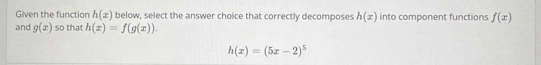 Given the function h(x) below, select the answer choice that correctly decomposes h(x) into component functions f(x)
and g(x) so that h(x)=f(g(x)).
h(x)=(5x-2)^5