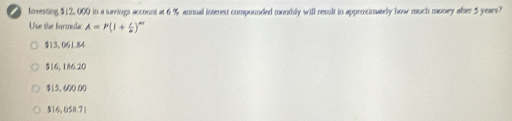 Investing $12,000 in a savings account at 6 % annual interest compounded monthly will result in approximately how much money after 5 years?
Use the formula: A=P(1+ i/n )^nd
§13, 06184
316, 186.20
$15,600.00
$16, 058.71