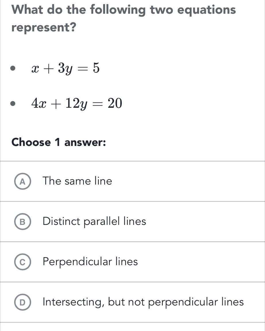 What do the following two equations
represent?
x+3y=5
4x+12y=20
Choose 1 answer:
A The same line
Distinct parallel lines
Perpendicular lines
Intersecting, but not perpendicular lines