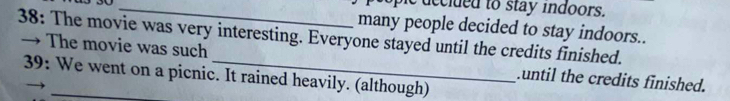 ople decided to stay indoors. 
many people decided to stay indoors.. 
38: The movie was very interesting. Everyone stayed until the credits finished. 
→ The movie was such _.until the credits finished. 
39: We went on a picnic. It rained heavily. (although)