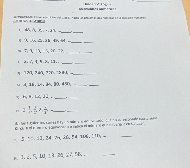 Unidad V: Lógica 
Sucesiones numéricas 
Instrucciones: En los ejercicios del 1 al 8, indica los próximos dos números en la sucesión numérica. 
justifica el patrón. 
1) 48, 8, 35, 7, 24, ..._ ,_ 
2) 9, 16, 25, 36, 49, 64, ..._ 
_ 
⑶) 7, 9, 13, 15, 20, 22, ..._ 
_ 
4) 2, 7, 4, 9, 8, 11, ..._ 
_ 
s) 120, 240, 720, 2880, ..._ 
_ 
σ) 3, 18, 14, 84, 80, 480, ..._ 
_ 
7) 6, 8, 12, 20, ..._ j_ 
8) 1,  1/2 ,  3/2 , 2,  7/2 ,... _ 
_ 
En las siguientes series hay un número equivocado, que no corresponde con la serie. 
Circula el número equivocado e indica el número que debería ir en su lugar: 
₉) 5, 10, 12, 24, 26, 28, 54, 108, 110, ... 
_ 
10) 1, 2, 5, 10, 13, 26, 27, 58, ... 
_