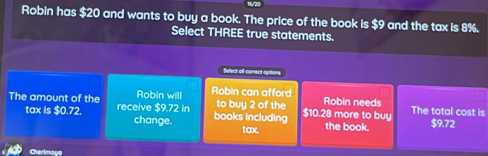 16/20
Robin has $20 and wants to buy a book. The price of the book is $9 and the tax is 8%.
Select THREE true statements.
Select all correct options
Robin can afford
Robin needs
The amount of the Robin will to buy 2 of the $10.28 more to buy The total cost is
tax is $0.72. receive $9.72 in
change. books including
tax.
the book.
$9.72
Cherimoya