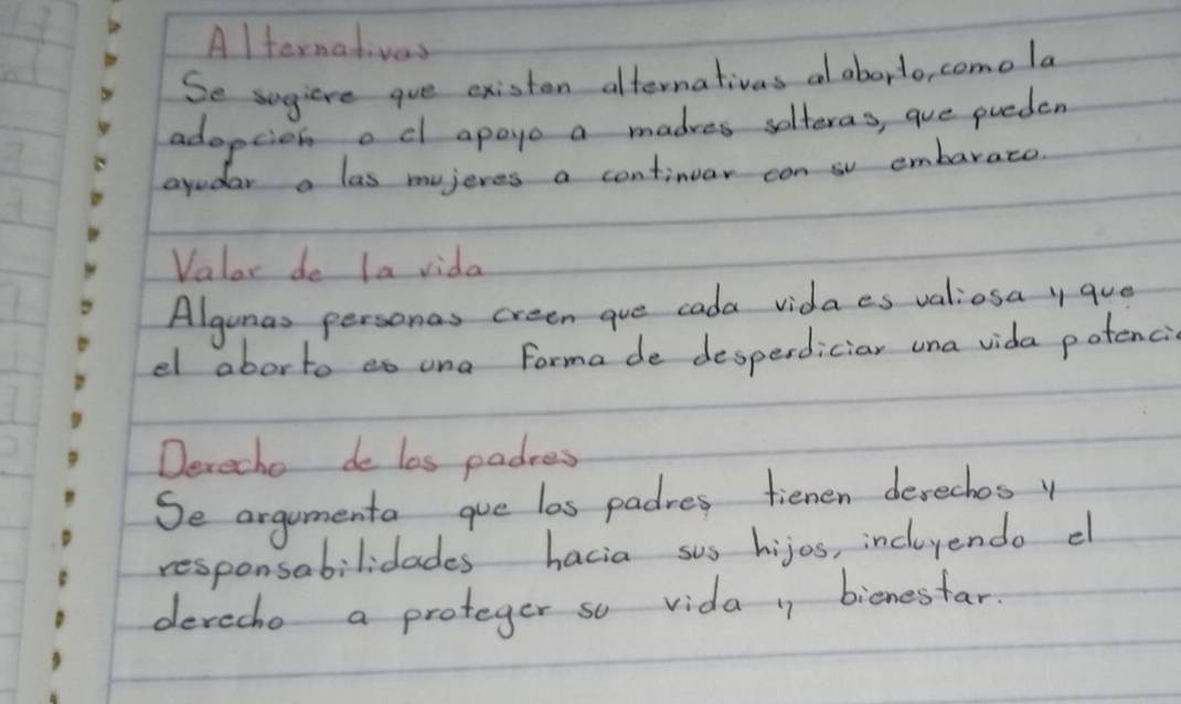 Alternativas 
Se sugiere gue existen alternativas al aborto, comola 
adopcien od apaye a madres solteras, que pueden 
ayudar a las mujeres a continuar con sv embarato. 
Valor do la vida 
Algunas personas creen aue cada vidaes valiosa y que 
el aborto eo una forma de desperdiciar una vida potenci 
Derecho de los padres 
Se argumenta que las padres tienen devechosy 
responsabilidades hacia sus hijos, incluyendo el 
devecho a proteger so vida 1 bicnesfar.