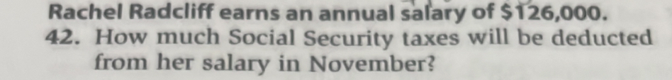 Rachel Radcliff earns an annual salary of $126,000. 
42. How much Social Security taxes will be deducted 
from her salary in November?