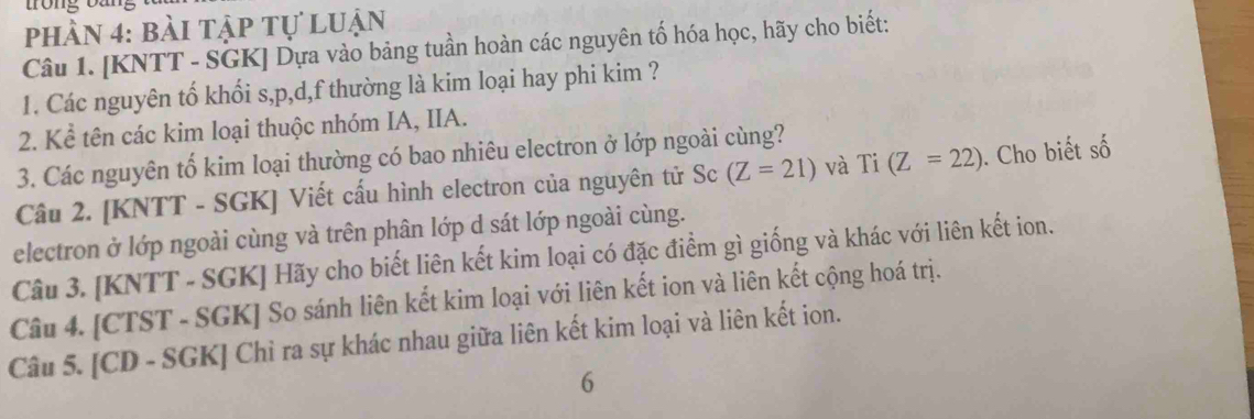 phần 4: bài tập tự luận 
Câu 1. [KNTT - SGK] Dựa vào bảng tuần hoàn các nguyên tố hóa học, hãy cho biết: 
1. Các nguyên tố khối s, p, d,f thường là kim loại hay phi kim ? 
2. Kể tên các kim loại thuộc nhóm IA, IIA. 
3. Các nguyên tố kim loại thường có bao nhiêu electron ở lớp ngoài cùng? 
Câu 2. [KNTT - SGK] Viết cấu hình electron của nguyên tử Sc (Z=21) và Ti (Z=22). Cho biết số 
electron ở lớp ngoài cùng và trên phân lớp d sát lớp ngoài cùng. 
Câu 3. [KNTT - SGK] Hãy cho biết liên kết kim loại có đặc điểm gì giống và khác với liên kết ion. 
Câu 4. [CTST - SGK] So sánh liên kết kim loại với liên kết ion và liên kết cộng hoá trị. 
Câu 5. [CD - SGK] Chỉ ra sự khác nhau giữa liên kết kim loại và liên kết ion. 
6