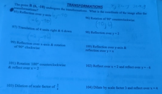 TRANSFORMATIONS 
transformations? 
The point B(6,-10) undergoes the transformations. What is the coordinate of the image after the 
95) Reflection over y-axis 
96) Rotation of 90° counterclockwise. 
97) Translation of 4 units right & 6 down 98) Reflection over y=2
99) Reflection over x-axis & rotation 100) Reflection over y-axis & 
of 90° clockwise reflection over y=x
101) Rotation 180° counterclockwise 102) Reflect over x=2 and reflect over 
& reflect over x=2 y=-6
103) Dilation of scale factor of  3/4  104) Dilate by scale factor 3 and reflect over x=4