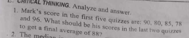 CHMCAL THINKING. Analyze and answer. 
1. Mark’s score in the first five quizzes are: 90, 80, 85, 78
and 96. What should be his scores in the last two quizzes 
to get a final average of 88?_ 
2. The medin