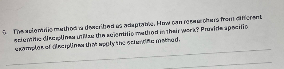 The scientific method is described as adaptable. How can researchers from different 
scientific disciplines utilize the scientific method in their work? Provide specific 
_ 
examples of disciplines that apply the scientific method. 
_