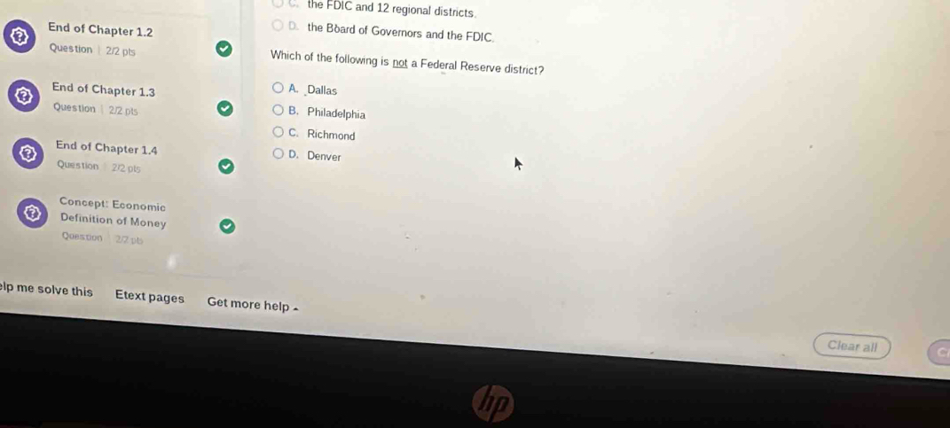 the FDIC and 12 regional districts.
End of Chapter 1.2
D. the Board of Governors and the FDIC.
Question 2/2 pts Which of the following is not a Federal Reserve district?
A. Dallas
End of Chapter 1.3 B. Philadelphia
Question 2/2 pls
C. Richmond
a End of Chapter 1.4 D. Denver
Question 2/2 pls
Concept: Economic
Definition of Money
Question 2/2 pts
elp me solve this Etext pages Get more help £
Clear all