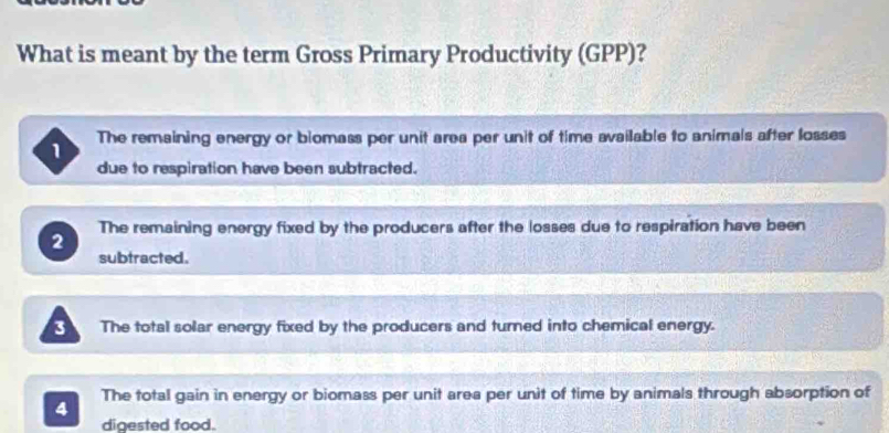 What is meant by the term Gross Primary Productivity (GPP)?
1 The remaining energy or biomass per unit area per unit of time available to animals after losses
due to respiration have been subtracted.
2 The remaining energy fixed by the producers after the losses due to respiration have been
subtracted.
3 The total solar energy fixed by the producers and turned into chemical energy.
4 The total gain in energy or biomass per unit area per unit of time by animals through absorption of
digested food.