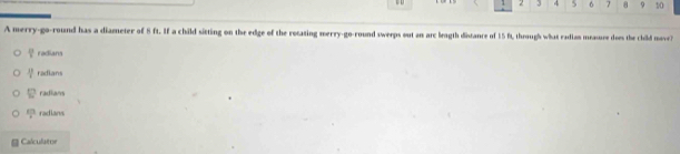 2 3 4 6 7 8 9 10
A merry-go-round has a diameter of 8 ft. If a child sitting on the edge of the retating merry-go-round sweeps out an arc leagth distance of 15 ft, through what radian measure does the child move?
 10/7  radians
 18/4  radians
12 radians
 xn/4  radians
Calculator
