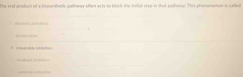 The end product of a biosynthetic pathway often acts to block the initial step in that pathway. This phenomenon is called
allosteric activation
denaturation
irreversible inhibition.
feedback inhibition
substrate activation