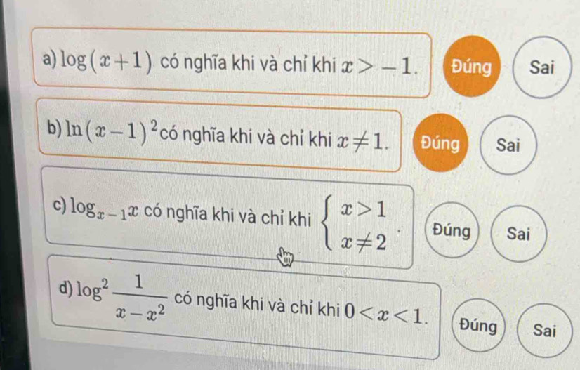 log (x+1) có nghĩa khi và chỉ khi x>-1. Đúng Sai
b) ln (x-1)^2 có nghĩa khi và chỉ khi x!= 1. Đúng Sai
c) log _x-1x có nghĩa khi và chỉ khi beginarrayl x>1 x!= 2endarray. Đúng Sai
d) log^2 1/x-x^2  có nghĩa khi và chỉ khi 0 . Đúng Sai