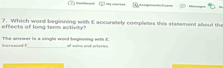 Dashboard My courses Assignments/Exams Messages 
7. Which word beginning with E accurately completes this statement about the 
effects of long term activity? 
The answer is a single word beginning with E. 
Increased E_ of veins and arteries.