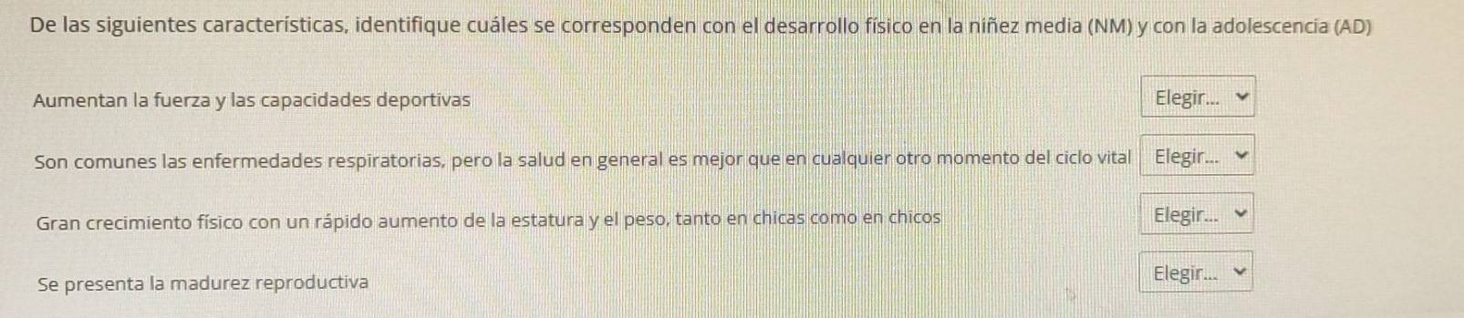 De las siguientes características, identifique cuáles se corresponden con el desarrollo físico en la niñez media (NM) y con la adolescencía (AD) 
Aumentan la fuerza y las capacidades deportivas Elegir... 
Son comunes las enfermedades respiratorias, pero la salud en general es mejor que en cualquier otro momento del ciclo vital Elegir... 
Gran crecimiento físico con un rápido aumento de la estatura y el peso, tanto en chicas como en chicos Elegir... 
Se presenta la madurez reproductiva 
Elegir...