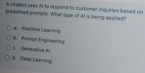 A chatbot uses AI to respond to customer inquiries based on
predefined prompts. What type of AI is being applied?
a. Machine Learning
b. Prompt Engineering
c. Generative Al
d. Deep Learning