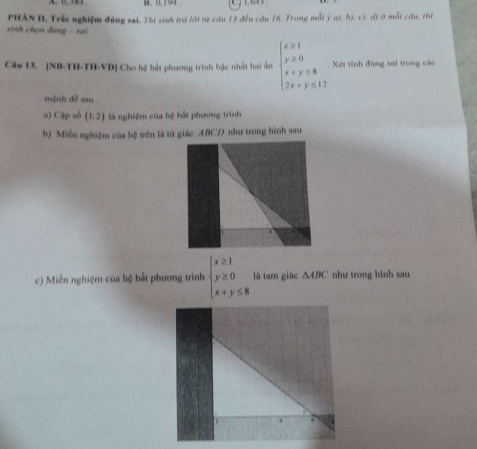 0,194 . 1,643. 
PHẢN II Trắc nghiệm đúng sai, Thi sinh trà lời từ cầu 13 đến cầu 16. Trong mỗi y^(frac 1)2,b), cl) mỗi câu, thị 
sinh chọn đùng - sai 
Câu 13. [NB-TH-TH-VD] Cho hệ bất phương trình bậc nhất hai ấn beginarrayl x≥slant 1 y≥slant 0 x+y≤slant 8 2x+y≤slant 12endarray.. Xét tính đúng sai trong các 
mệnh đề sau . 
a) Cặp số (1:2) là nghiệm của hệ bất phương trình 
b) Miền nghiệm của hệ trên là tứ giác ABCD như trong hình sau 
c) Miễn nghiệm của hệ bất phương trình, beginarrayl x≥ 1 y≥ 0 x+y≤ 8endarray. là tam giác △ ABC như trong hình sau